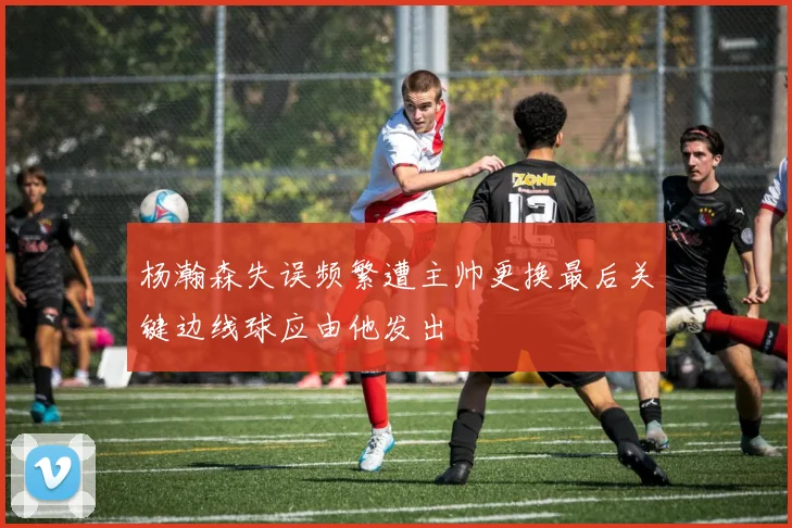 杨瀚森失误频繁遭主帅更换最后关键边线球应由他发出
