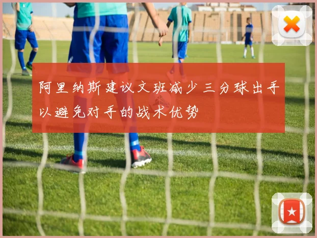 阿里纳斯建议文班减少三分球出手以避免对手的战术优势