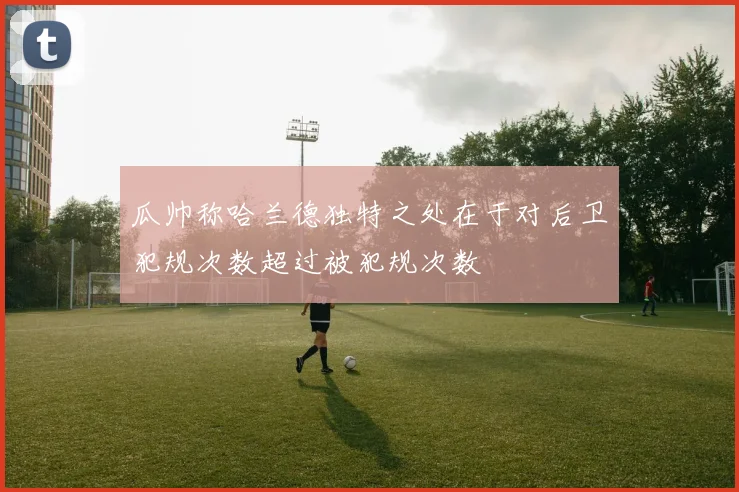 瓜帅称哈兰德独特之处在于对后卫犯规次数超过被犯规次数