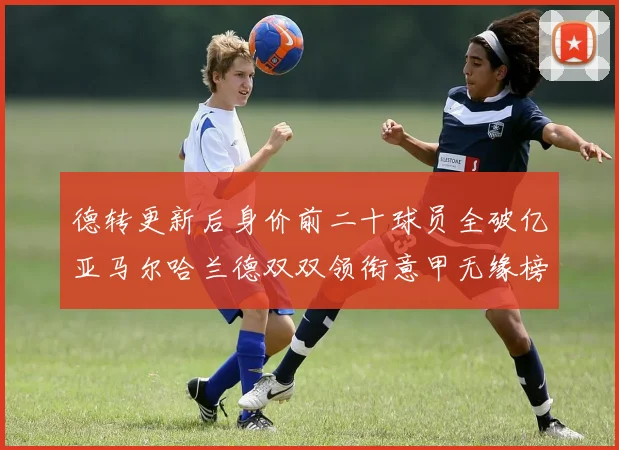 德转更新后身价前二十球员全破亿亚马尔哈兰德双双领衔意甲无缘榜单