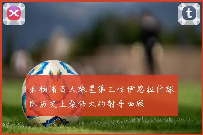 利物浦百大球星第三位伊恩拉什球队历史上最伟大的射手回顾