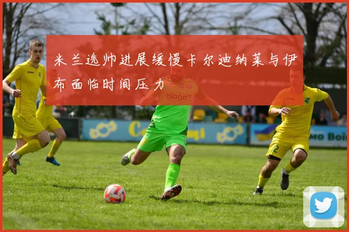 米兰选帅进展缓慢卡尔迪纳莱与伊布面临时间压力