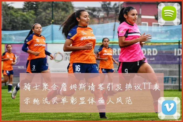 骑士聚会詹姆斯请客引发热议TT表示轮流买单彰显体面人风范