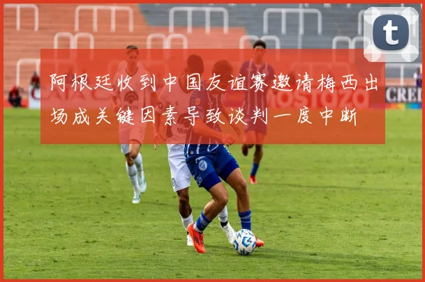 阿根廷收到中国友谊赛邀请梅西出场成关键因素导致谈判一度中断