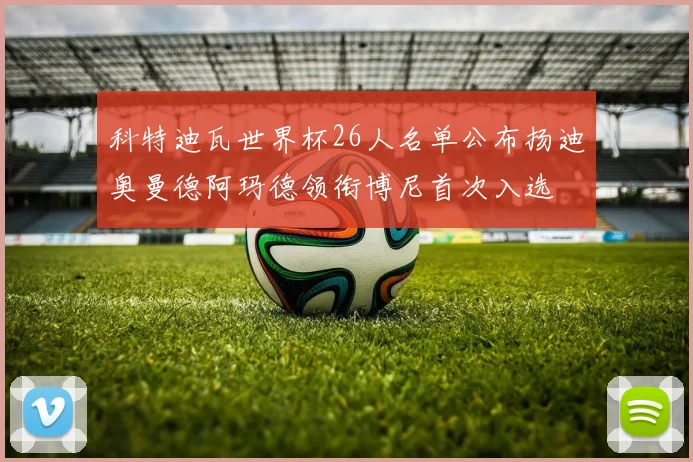 科特迪瓦世界杯26人名单公布扬迪奥曼德阿玛德领衔博尼首次入选