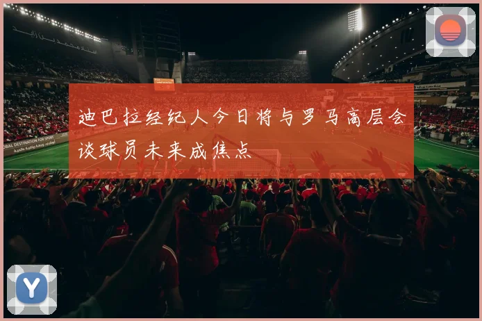 迪巴拉经纪人今日将与罗马高层会谈球员未来成焦点