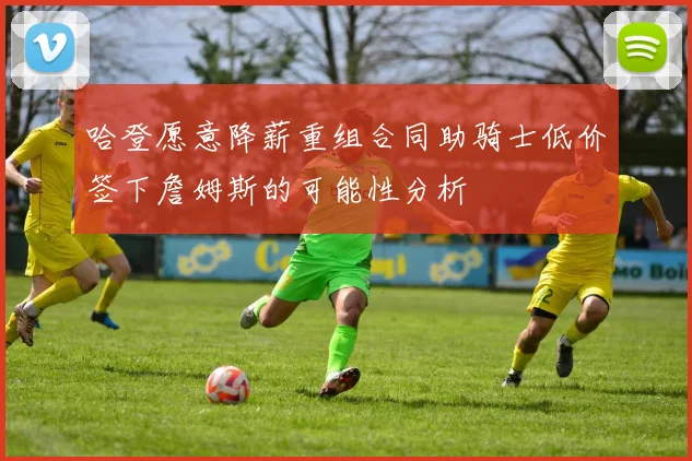 哈登愿意降薪重组合同助骑士低价签下詹姆斯的可能性分析