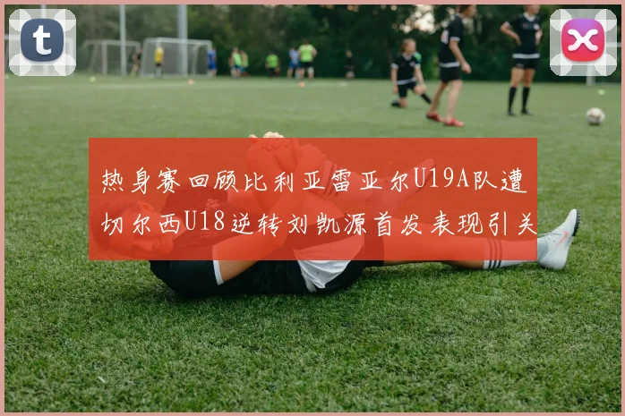 热身赛回顾比利亚雷亚尔U19A队遭切尔西U18逆转刘凯源首发表现引关注