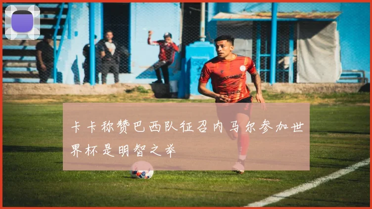 卡卡称赞巴西队征召内马尔参加世界杯是明智之举