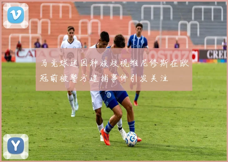 马竞球迷因种族歧视维尼修斯在欧冠前被警方逮捕事件引发关注