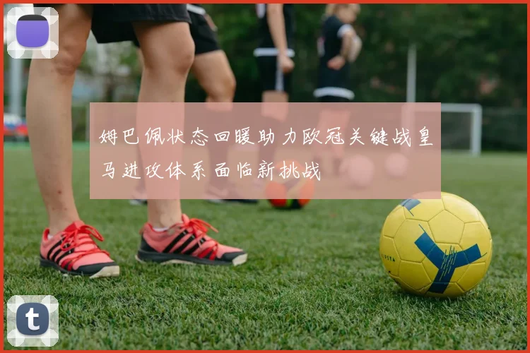 姆巴佩状态回暖助力欧冠关键战皇马进攻体系面临新挑战