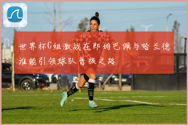 世界杯G组激战在即姆巴佩与哈兰德谁能引领球队晋级之路