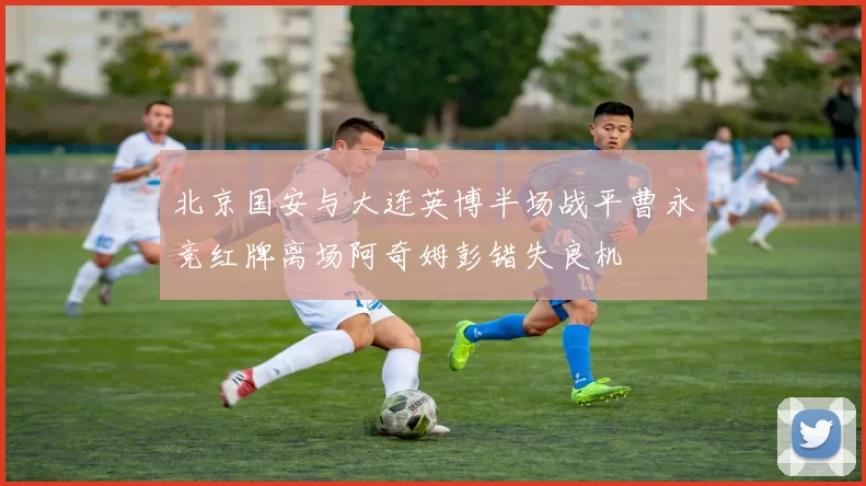 北京国安与大连英博半场战平曹永竞红牌离场阿奇姆彭错失良机