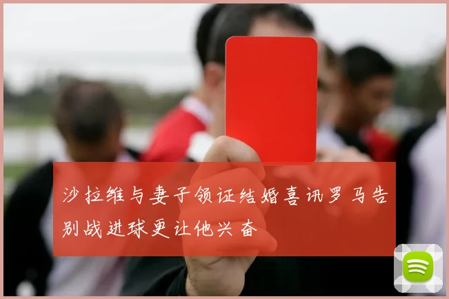 沙拉维与妻子领证结婚喜讯罗马告别战进球更让他兴奋