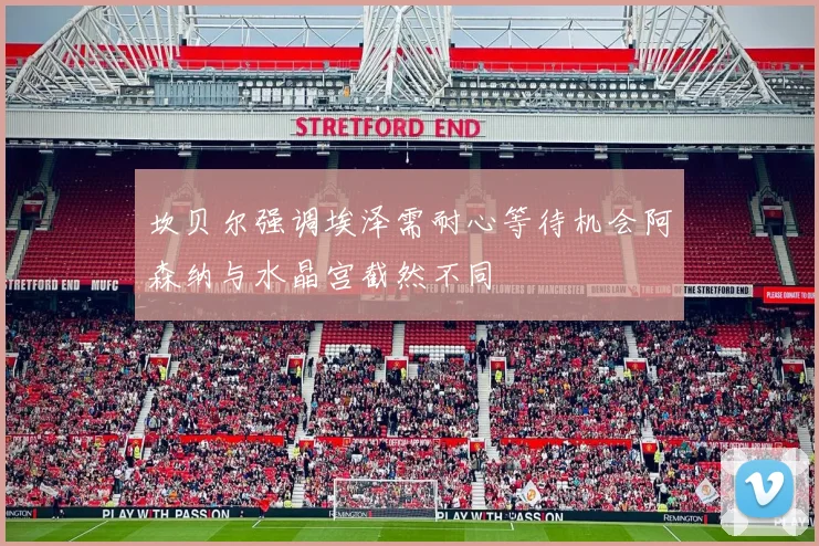 坎贝尔强调埃泽需耐心等待机会阿森纳与水晶宫截然不同