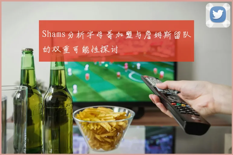 Shams分析字母哥加盟与詹姆斯留队的双重可能性探讨