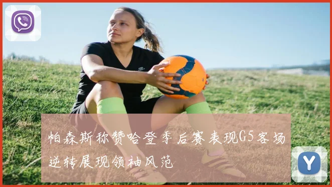 帕森斯称赞哈登季后赛表现G5客场逆转展现领袖风范