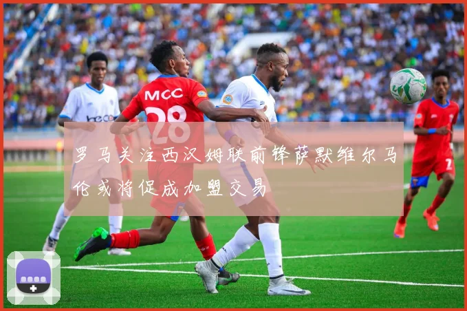 罗马关注西汉姆联前锋萨默维尔马伦或将促成加盟交易